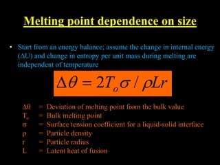 Melting point dependence on size
• • Start from an energy balance; assume the change in internal en
• (∆U) and change in entropy per unit mass during melting are
• independent of temperature
• Start from an energy balance; assume the change in internal energy
(∆U) and change in entropy per unit mass during melting are
independent of temperature
Lr
To 

 /
2


∆ = Deviation of melting point from the bulk value
To = Bulk melting point
 = Surface tension coefficient for a liquid-solid interface
 = Particle density
r = Particle radius
L = Latent heat of fusion
 
