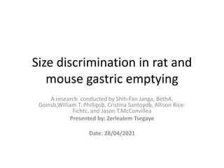 Size discrimination in rat and
mouse gastric emptying
A research conducted by Shih-Fan Janga, BethA.
Goinsb,William T. Phillipsb, Cristina Santoyob, Allison Rice-
Fichtc, and Jason T.McConvillea
Presented by: Zerlealem Tsegaye
Date: 28/04/2021
 