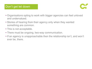 • Organisations opting to work with bigger agencies can feel unloved
and undervalued.
• Stories of hearing from their agency only when they wanted
something are common.
• This is not acceptable.
• There must be ongoing, two-way communication.
• If an agency is unapproachable then the relationship isn’t, and won’t
ever be, there.
Don’t get let down
 