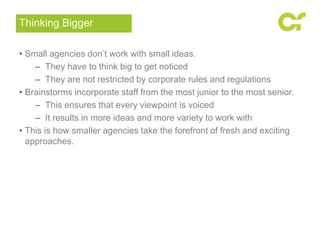 • Small agencies don’t work with small ideas.
– They have to think big to get noticed
– They are not restricted by corporate rules and regulations
• Brainstorms incorporate staff from the most junior to the most senior.
– This ensures that every viewpoint is voiced
– It results in more ideas and more variety to work with
• This is how smaller agencies take the forefront of fresh and exciting
approaches.
Thinking Bigger
 