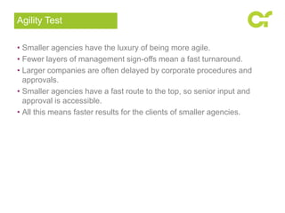 • Smaller agencies have the luxury of being more agile.
• Fewer layers of management sign-offs mean a fast turnaround.
• Larger companies are often delayed by corporate procedures and
approvals.
• Smaller agencies have a fast route to the top, so senior input and
approval is accessible.
• All this means faster results for the clients of smaller agencies.
Agility Test
 