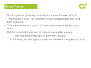 • Small agencies generally demonstrate a team-focused attitude.
• This enables a solid, far-reaching network of associates and third-
party suppliers.
• This in turn ensures a wealth of resource and expertise for every
client.
• Relationship-building is second nature to a smaller agency.
– If they can’t work with others, they won’t flourish
– A thriving smaller agency is certain to have a strong team-culture
Team Players
 