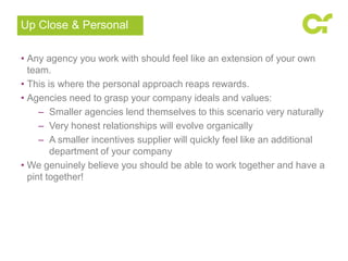 • Any agency you work with should feel like an extension of your own
team.
• This is where the personal approach reaps rewards.
• Agencies need to grasp your company ideals and values:
– Smaller agencies lend themselves to this scenario very naturally
– Very honest relationships will evolve organically
– A smaller incentives supplier will quickly feel like an additional
department of your company
• We genuinely believe you should be able to work together and have a
pint together!
Up Close & Personal
 
