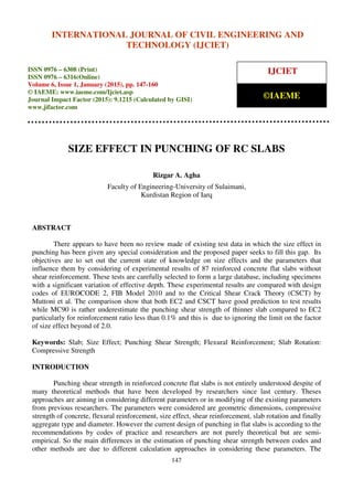 International Journal of Civil Engineering and Technology (IJCIET), ISSN 0976 – 6308 (Print),
ISSN 0976 – 6316(Online), Volume 6, Issue 1, January (2015), pp. 147-160 © IAEME
147
SIZE EFFECT IN PUNCHING OF RC SLABS
Rizgar A. Agha
Faculty of Engineering-University of Sulaimani,
Kurdistan Region of Iarq
ABSTRACT
There appears to have been no review made of existing test data in which the size effect in
punching has been given any special consideration and the proposed paper seeks to fill this gap. Its
objectives are to set out the current state of knowledge on size effects and the parameters that
influence them by considering of experimental results of 87 reinforced concrete flat slabs without
shear reinforcement. These tests are carefully selected to form a large database, including specimens
with a significant variation of effective depth. These experimental results are compared with design
codes of EUROCODE 2, FIB Model 2010 and to the Critical Shear Crack Theory (CSCT) by
Muttoni et al. The comparison show that both EC2 and CSCT have good prediction to test results
while MC90 is rather underestimate the punching shear strength of thinner slab compared to EC2
particularly for reinforcement ratio less than 0.1% and this is due to ignoring the limit on the factor
of size effect beyond of 2.0.
Keywords: Slab; Size Effect; Punching Shear Strength; Flexural Reinforcement; Slab Rotation:
Compressive Strength
INTRODUCTION
Punching shear strength in reinforced concrete flat slabs is not entirely understood despite of
many theoretical methods that have been developed by researchers since last century. Theses
approaches are aiming in considering different parameters or in modifying of the existing parameters
from previous researchers. The parameters were considered are geometric dimensions, compressive
strength of concrete, flexural reinforcement, size effect, shear reinforcement, slab rotation and finally
aggregate type and diameter. However the current design of punching in flat slabs is according to the
recommendations by codes of practice and researchers are not purely theoretical but are semi-
empirical. So the main differences in the estimation of punching shear strength between codes and
other methods are due to different calculation approaches in considering these parameters. The
INTERNATIONAL JOURNAL OF CIVIL ENGINEERING AND
TECHNOLOGY (IJCIET)
ISSN 0976 – 6308 (Print)
ISSN 0976 – 6316(Online)
Volume 6, Issue 1, January (2015), pp. 147-160
© IAEME: www.iaeme.com/Ijciet.asp
Journal Impact Factor (2015): 9.1215 (Calculated by GISI)
www.jifactor.com
IJCIET
©IAEME
 