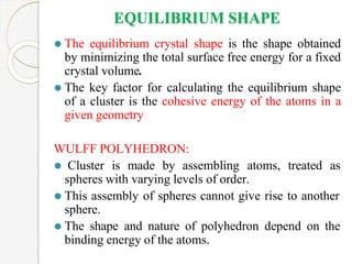 EQUILIBRIUM SHAPE
⚫ The equilibrium crystal shape is the shape obtained
by minimizing the total surface free energy for a fixed
crystal volume.
⚫ The key factor for calculating the equilibrium shape
of a cluster is the cohesive energy of the atoms in a
given geometry
WULFF POLYHEDRON:
⚫ Cluster is made by assembling atoms, treated as
spheres with varying levels of order.
⚫ This assembly of spheres cannot give rise to another
sphere.
⚫ The shape and nature of polyhedron depend on the
binding energy of the atoms.
 