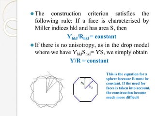 ⚫The construction criterion satisfies the
following rule: If a face is characterised by
Miller indices hkl and has area S, then
Ƴhkl/Rhkl = constant
⚫If there is no anisotropy, as in the drop model
where we have ƳhklShkl= ƳS, we simply obtain
Ƴ/R = constant
This is the equation for a
sphere because R must be
constant. If the need for
faces is taken into account,
the construction become
much more difficult
 