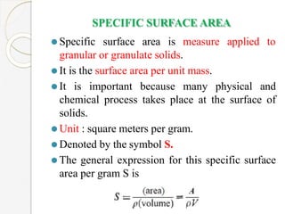 SPECIFIC SURFACE AREA
applied to
⚫Specific surface area is measure
granular or granulate solids.
⚫It is the surface area per unit mass.
⚫It is important because many physical and
chemical process takes place at the surface of
solids.
⚫Unit : square meters per gram.
⚫Denoted by the symbol S.
⚫The general expression for this specific surface
area per gram S is
 