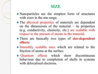 SIZE
⚫ Nanoparticles are the simplest form of structures
with sizes in the nm range.
⚫ The physical properties of materials are dependent
on the dimensions of the material – its properties
(e.g. conductivity, elasticity, etc.) are scalable with
respect to the amount of atoms in the material.
⚫ There are basically two types of size-dependent
effects:
⚫ Smoothly scalable ones which are related to the
fraction of atoms at the surface.
⚫ Quantum effects which show discontinuous
behaviour due to completion of shells in systems
with delocalised electrons.
 