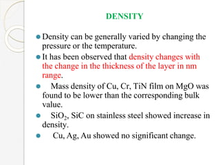 DENSITY
⚫Density can be generally varied by changing the
pressure or the temperature.
⚫It has been observed that density changes with
the change in the thickness of the layer in nm
range.
⚫ Mass density of Cu, Cr, TiN film on MgO was
found to be lower than the corresponding bulk
value.
⚫ SiO2, SiC on stainless steel showed increase in
density.
⚫ Cu, Ag, Au showed no significant change.
 