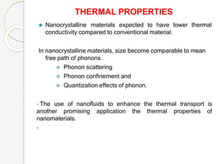 THERMAL PROPERTIES
⚫ Nanocrystalline materials expected to have lower thermal
conductivity compared to conventional material.
In nanocrystalline materials, size become comparable to mean
free path of phonons.
 Phonon scattering
 Phonon confinement and
 Quantization effects of phonon.
• The use of nanofluids to enhance the thermal transport is
another promising application the thermal properties of
nanomaterials.
•
 
