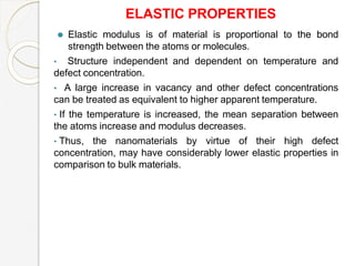 ELASTIC PROPERTIES
⚫ Elastic modulus is of material is proportional to the bond
strength between the atoms or molecules.
• Structure independent and dependent on temperature and
defect concentration.
• A large increase in vacancy and other defect concentrations
can be treated as equivalent to higher apparent temperature.
• If the temperature is increased, the mean separation between
the atoms increase and modulus decreases.
• Thus, the nanomaterials by virtue of their high defect
concentration, may have considerably lower elastic properties in
comparison to bulk materials.
 