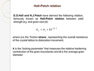 E.O.Hall and N.J.Petch have derived the following relation,
famously known as Hall-Petch relation between yield
strength (σy) and grain size (d):
Hall-Petch relation
where σ
i is the ‘friction stress’, representing the overall resistance
of the crystal lattice to dislocation movement,
k is the ‘locking parameter’ that measures the relative hardening
contribution of the grain boundaries and d is the average grain
diameter
 
