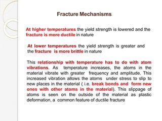 Fracture Mechanisms
At higher temperatures the yield strength is lowered and the
fracture is more ductile in nature
At lower temperatures the yield strength is greater and
the fracture is more brittle in nature
This relationship with temperature has to do with atom
vibrations. As temperature increases, the atoms in the
material vibrate with greater frequency and amplitude. This
increased vibration allows the atoms under stress to slip to
new places in the material ( i.e. break bonds and form new
ones with other atoms in the material). This slippage of
atoms is seen on the outside of the material as plastic
deformation, a common feature of ductile fracture
 