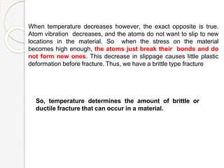 When temperature decreases however, the exact opposite is true.
Atom vibration decreases, and the atoms do not want to slip to new
locations in the material. So when the stress on the material
becomes high enough, the atoms just break their bonds and do
not form new ones. This decrease in slippage causes little plastic
deformation before fracture. Thus, we have a brittle type fracture
So, temperature determines the amount of brittle or
ductile fracture that can occur in a material.
 