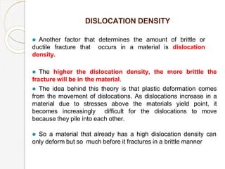 DISLOCATION DENSITY
⚫ Another factor that determines the amount of brittle or
ductile fracture that occurs in a material is dislocation
density.
⚫ The higher the dislocation density, the more brittle the
fracture will be in the material.
⚫ The idea behind this theory is that plastic deformation comes
from the movement of dislocations. As dislocations increase in a
material due to stresses above the materials yield point, it
becomes increasingly difficult for the dislocations to move
because they pile into each other.
⚫ So a material that already has a high dislocation density can
only deform but so much before it fractures in a brittle manner
 