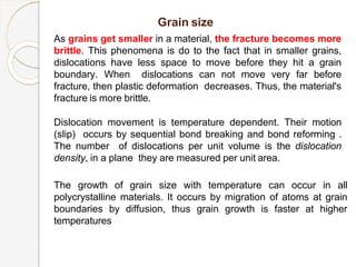 Grain size
As grains get smaller in a material, the fracture becomes more
brittle. This phenomena is do to the fact that in smaller grains,
dislocations have less space to move before they hit a grain
boundary. When dislocations can not move very far before
fracture, then plastic deformation decreases. Thus, the material's
fracture is more brittle.
Dislocation movement is temperature dependent. Their motion
(slip) occurs by sequential bond breaking and bond reforming .
The number of dislocations per unit volume is the dislocation
density, in a plane they are measured per unit area.
The growth of grain size with temperature can occur in all
polycrystalline materials. It occurs by migration of atoms at grain
boundaries by diffusion, thus grain growth is faster at higher
temperatures
 