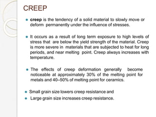 ⚫ creep is the tendency of a solid material to slowly move or
deform permanently under the influence of stresses.
⚫ It occurs as a result of long term exposure to high levels of
stress that are below the yield strength of the material. Creep
is more severe in materials that are subjected to heat for long
periods, and near melting point. Creep always increases with
temperature.
⚫ The effects of creep deformation generally become
noticeable at approximately 30% of the melting point for
metals and 40–50% of melting point for ceramics.
⚫ Small grain size lowers creep resistance and
⚫ Large grain size increases creep resistance.
CREEP
 