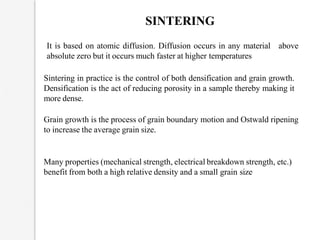 SINTERING
above
It is based on atomic diffusion. Diffusion occurs in any material
absolute zero but it occurs much faster at higher temperatures
Sintering in practice is the control of both densification and grain growth.
Densification is the act of reducing porosity in a sample thereby making it
more dense.
Grain growth is the process of grain boundary motion and Ostwald ripening
to increase the average grain size.
Many properties (mechanical strength, electrical breakdown strength, etc.)
benefit from both a high relative density and a small grain size
 