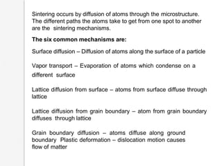 Sintering occurs by diffusion of atoms through the microstructure.
The different paths the atoms take to get from one spot to another
are the sintering mechanisms.
The six common mechanisms are:
Surface diffusion – Diffusion of atoms along the surface of a particle
Vapor transport – Evaporation of atoms which condense on a
different surface
Lattice diffusion from surface – atoms from surface diffuse through
lattice
Lattice diffusion from grain boundary – atom from grain boundary
diffuses through lattice
Grain boundary diffusion – atoms diffuse along ground
boundary Plastic deformation – dislocation motion causes
flow of matter
 