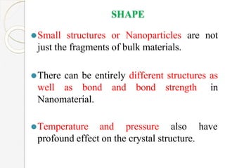SHAPE
⚫Small structures or Nanoparticles are not
just the fragments of bulk materials.
⚫There can be entirely different structures as
well as bond and bond strength in
Nanomaterial.
have
⚫Temperature and pressure also
profound effect on the crystal structure.
 