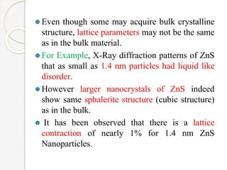 ⚫Even though some may acquire bulk crystalline
structure, lattice parameters may not be the same
as in the bulk material.
⚫For Example, X-Ray diffraction patterns of ZnS
that as small as 1.4 nm particles had liquid like
disorder.
⚫However larger nanocrystals of ZnS indeed
show same sphalerite structure (cubic structure)
as in the bulk.
⚫ It has been observed that there is a lattice
contraction of nearly 1% for 1.4 nm ZnS
Nanoparticles.
 