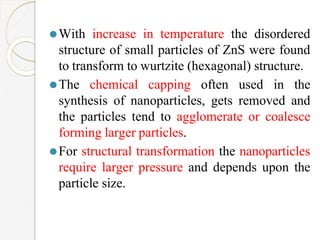 ⚫With increase in temperature the disordered
structure of small particles of ZnS were found
to transform to wurtzite (hexagonal) structure.
⚫The chemical capping often used in the
synthesis of nanoparticles, gets removed and
the particles tend to agglomerate or coalesce
forming larger particles.
⚫For structural transformation the nanoparticles
require larger pressure and depends upon the
particle size.
 