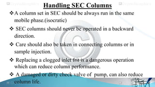 Handling SEC Columns
A column set in SEC should be always run in the same
mobile phase.(isocratic)
 SEC columns should never be operated in a backward
direction.
 Care should also be taken in connecting columns or in
sample injection.
 Replacing a clogged inlet frit is a dangerous operation
which can reduce column performance.
 A damaged or dirty check valve of pump, can also reduce
column life.
 