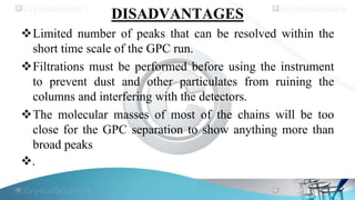 DISADVANTAGES
Limited number of peaks that can be resolved within the
short time scale of the GPC run.
Filtrations must be performed before using the instrument
to prevent dust and other particulates from ruining the
columns and interfering with the detectors.
The molecular masses of most of the chains will be too
close for the GPC separation to show anything more than
broad peaks
.
 