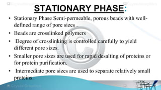 STATIONARY PHASE:
• Stationary Phase Semi-permeable, porous beads with welldefined range of pore sizes .
• Beads are crosslinked polymers
• Degree of crosslinking is controlled carefully to yield
different pore sizes.
• Smaller pore sizes are used for rapid desalting of proteins or
for protein purification.
• Intermediate pore sizes are used to separate relatively small
proteins.

 
