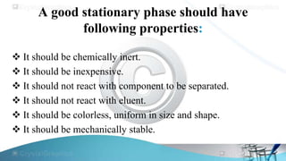 A good stationary phase should have
following properties:
 It should be chemically inert.
 It should be inexpensive.
 It should not react with component to be separated.
 It should not react with eluent.
 It should be colorless, uniform in size and shape.
 It should be mechanically stable.

 