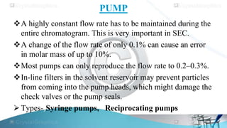 PUMP
A highly constant flow rate has to be maintained during the
entire chromatogram. This is very important in SEC.
A change of the flow rate of only 0.1% can cause an error
in molar mass of up to 10%.
Most pumps can only reproduce the flow rate to 0.2–0.3%.
In-line filters in the solvent reservoir may prevent particles
from coming into the pump heads, which might damage the
check valves or the pump seals.
 Types-)Syringe pumps, Reciprocating pumps

 