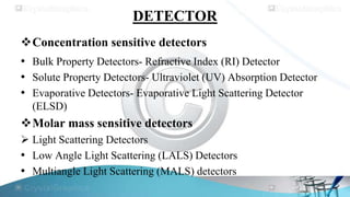 DETECTOR
Concentration sensitive detectors

• Bulk Property Detectors- Refractive Index (RI) Detector
• Solute Property Detectors- Ultraviolet (UV) Absorption Detector
• Evaporative Detectors- Evaporative Light Scattering Detector
(ELSD)

Molar mass sensitive detectors
 Light Scattering Detectors
• Low Angle Light Scattering (LALS) Detectors
• Multiangle Light Scattering (MALS) detectors

 