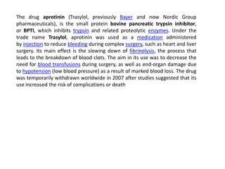 The drug aprotinin (Trasylol, previously Bayer and now Nordic Group 
pharmaceuticals), is the small protein bovine pancreatic trypsin inhibitor, 
or BPTI, which inhibits trypsin and related proteolytic enzymes. Under the 
trade name Trasylol, aprotinin was used as a medication administered 
by injection to reduce bleeding during complex surgery, such as heart and liver 
surgery. Its main effect is the slowing down of fibrinolysis, the process that 
leads to the breakdown of blood clots. The aim in its use was to decrease the 
need for blood transfusions during surgery, as well as end-organ damage due 
to hypotension (low blood pressure) as a result of marked blood loss. The drug 
was temporarily withdrawn worldwide in 2007 after studies suggested that its 
use increased the risk of complications or death 
 