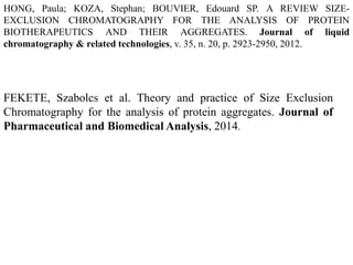 HONG, Paula; KOZA, Stephan; BOUVIER, Edouard SP. A REVIEW SIZE-EXCLUSION 
CHROMATOGRAPHY FOR THE ANALYSIS OF PROTEIN 
BIOTHERAPEUTICS AND THEIR AGGREGATES. Journal of liquid 
chromatography & related technologies, v. 35, n. 20, p. 2923-2950, 2012. 
FEKETE, Szabolcs et al. Theory and practice of Size Exclusion 
Chromatography for the analysis of protein aggregates. Journal of 
Pharmaceutical and Biomedical Analysis, 2014. 
 