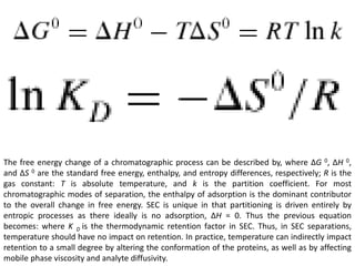 The free energy change of a chromatographic process can be described by, where ΔG 0, ΔH 0, 
and ΔS 0 are the standard free energy, enthalpy, and entropy differences, respectively; R is the 
gas constant: T is absolute temperature, and k is the partition coefficient. For most 
chromatographic modes of separation, the enthalpy of adsorption is the dominant contributor 
to the overall change in free energy. SEC is unique in that partitioning is driven entirely by 
entropic processes as there ideally is no adsorption, ΔH = 0. Thus the previous equation 
becomes: where K D is the thermodynamic retention factor in SEC. Thus, in SEC separations, 
temperature should have no impact on retention. In practice, temperature can indirectly impact 
retention to a small degree by altering the conformation of the proteins, as well as by affecting 
mobile phase viscosity and analyte diffusivity. 
 