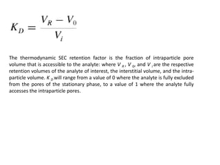 The thermodynamic SEC retention factor is the fraction of intraparticle pore 
volume that is accessible to the analyte: where V R , V 0, and V i are the respective 
retention volumes of the analyte of interest, the interstitial volume, and the intra-particle 
volume. K D will range from a value of 0 where the analyte is fully excluded 
from the pores of the stationary phase, to a value of 1 where the analyte fully 
accesses the intraparticle pores. 
 