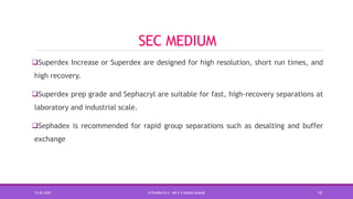 SEC MEDIUM
Superdex Increase or Superdex are designed for high resolution, short run times, and
high recovery.
Superdex prep grade and Sephacryl are suitable for fast, high-recovery separations at
laboratory and industrial scale.
Sephadex is recommended for rapid group separations such as desalting and buffer
exchange
15-06-2020 B PHARM PA II - MR K V NANDA KUMAR 10
 