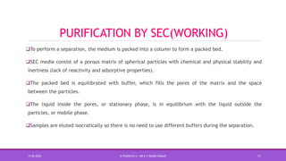 PURIFICATION BY SEC(WORKING)
To perform a separation, the medium is packed into a column to form a packed bed.
SEC media consist of a porous matrix of spherical particles with chemical and physical stability and
inertness (lack of reactivity and adsorptive properties).
The packed bed is equilibrated with buffer, which fills the pores of the matrix and the space
between the particles.
The liquid inside the pores, or stationary phase, is in equilibrium with the liquid outside the
particles, or mobile phase.
Samples are eluted isocratically so there is no need to use different buffers during the separation.
15-06-2020 B PHARM PA II - MR K V NANDA KUMAR 11
 