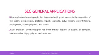 SEC GENERAL APPLICATIONS
Size-exclusion chromatography has been used with great success in the separation of
the sugars, polypeptides, proteins, liquids, asphalts, butyl rubbers, polyethylene’s,
polystyrenes, silicon polymers, and others.
Size exclusion chromatography has been mainly applied to studies of complex,
biochemical or highly polymerized molecules.
15-06-2020 B PHARM PA II - MR K V NANDA KUMAR 12
 
