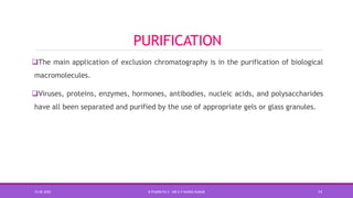 PURIFICATION
The main application of exclusion chromatography is in the purification of biological
macromolecules.
Viruses, proteins, enzymes, hormones, antibodies, nucleic acids, and polysaccharides
have all been separated and purified by the use of appropriate gels or glass granules.
15-06-2020 B PHARM PA II - MR K V NANDA KUMAR 14
 