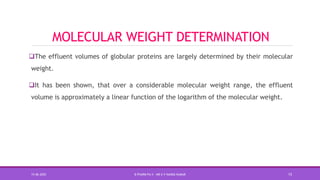 MOLECULAR WEIGHT DETERMINATION
The effluent volumes of globular proteins are largely determined by their molecular
weight.
It has been shown, that over a considerable molecular weight range, the effluent
volume is approximately a linear function of the logarithm of the molecular weight.
15-06-2020 B PHARM PA II - MR K V NANDA KUMAR 15
 