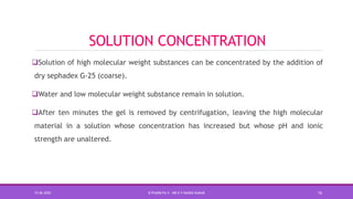 SOLUTION CONCENTRATION
Solution of high molecular weight substances can be concentrated by the addition of
dry sephadex G-25 (coarse).
Water and low molecular weight substance remain in solution.
After ten minutes the gel is removed by centrifugation, leaving the high molecular
material in a solution whose concentration has increased but whose pH and ionic
strength are unaltered.
15-06-2020 B PHARM PA II - MR K V NANDA KUMAR 16
 