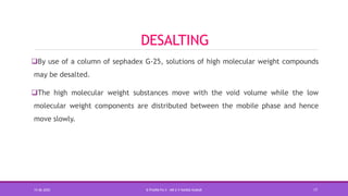 DESALTING
By use of a column of sephadex G-25, solutions of high molecular weight compounds
may be desalted.
The high molecular weight substances move with the void volume while the low
molecular weight components are distributed between the mobile phase and hence
move slowly.
15-06-2020 B PHARM PA II - MR K V NANDA KUMAR 17
 