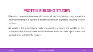 PROTEIN BUILDING STUDIES
Exclusion chromatography is one of a number of methods commonly used to study the
reversible binding of a ligand to a macromolecular such as proteins including receptor
proteins.
A sample of the protein/ligand mixture is applied to a column of a suitable gel (e.g.
G-25) which has previously been equilibrated with a solution of the ligand of the same
concentration as that in the mixture.
15-06-2020 B PHARM PA II - MR K V NANDA KUMAR 18
 