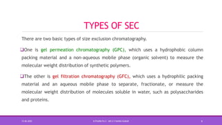 TYPES OF SEC
There are two basic types of size exclusion chromatography.
One is gel permeation chromatography (GPC), which uses a hydrophobic column
packing material and a non-aqueous mobile phase (organic solvent) to measure the
molecular weight distribution of synthetic polymers.
The other is gel filtration chromatography (GFC), which uses a hydrophilic packing
material and an aqueous mobile phase to separate, fractionate, or measure the
molecular weight distribution of molecules soluble in water, such as polysaccharides
and proteins.
15-06-2020 B PHARM PA II - MR K V NANDA KUMAR 6
 