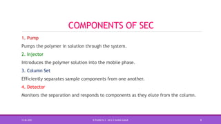 COMPONENTS OF SEC
1. Pump
Pumps the polymer in solution through the system.
2. Injector
Introduces the polymer solution into the mobile phase.
3. Column Set
Efficiently separates sample components from one another.
4. Detector
Monitors the separation and responds to components as they elute from the column.
15-06-2020 B PHARM PA II - MR K V NANDA KUMAR 8
 