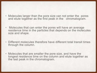 ▪ Molecules larger than the pore size can not enter the pores
and elute together as the first peak in the chromatogram.
▪ Molecules that can enter the pores will have an average
residence time in the particles that depends on the molecules
size and shape.
▪ Different molecules therefore have different total transit times
through the column.
▪ Molecules that are smaller the pore size, and have the
longest residence time on the column and elute together as
the last peak in the chromatogram.
 