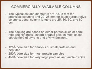 COMMERCIALLY AVAILABLE COLUMNS
• The typical column diameters are 7.5–8 mm for
analytical columns and 22–25 mm for (semi) preparative
columns; usual column lengths are 25, 30, 50, and 60
cm.
• The packing are based on either porous silica or semi
rigid (highly cross linked) organic gels, in most cases
copolymers of styrene and divinyl benzene.
• 125Å pore size for analysis of small proteins and
peptides
• 250Å pore size for most protein samples
• 450Å pore size for very large proteins and nucleic acids
 