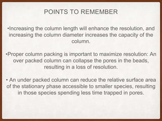 •Increasing the column length will enhance the resolution, and
increasing the column diameter increases the capacity of the
column.
•Proper column packing is important to maximize resolution: An
over packed column can collapse the pores in the beads,
resulting in a loss of resolution.
• An under packed column can reduce the relative surface area
of the stationary phase accessible to smaller species, resulting
in those species spending less time trapped in pores.
POINTS TO REMEMBER
 