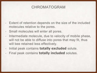 CHROMATOGRAM
• Extent of retention depends on the size of the included
molecules relative to the pores.
• Small molecules will enter all pores.
• Intermediate molecule, due to velocity of mobile phase,
will not be able to diffuse into pores that may fit, thus
will bee retained less effectively.
• Initial peak contains totally excluded solute.
• Final peak contains totally included solutes.
 